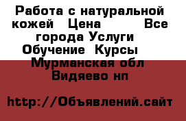 Работа с натуральной кожей › Цена ­ 500 - Все города Услуги » Обучение. Курсы   . Мурманская обл.,Видяево нп